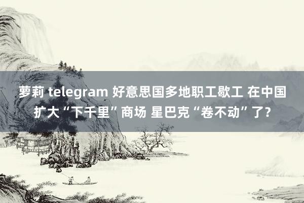 萝莉 telegram 好意思国多地职工歇工 在中国扩大“下千里”商场 星巴克“卷不动”了？