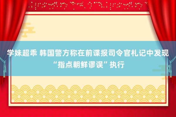 学妹超乖 韩国警方称在前谍报司令官札记中发现“指点朝鲜谬误”执行