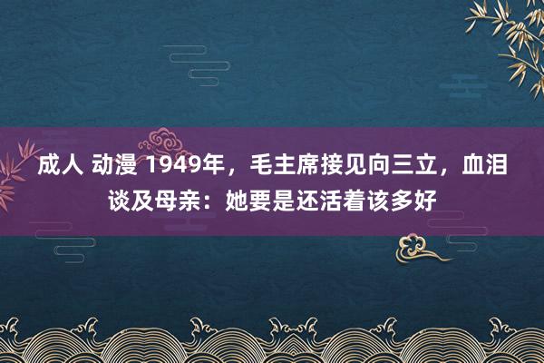 成人 动漫 1949年，毛主席接见向三立，血泪谈及母亲：她要是还活着该多好