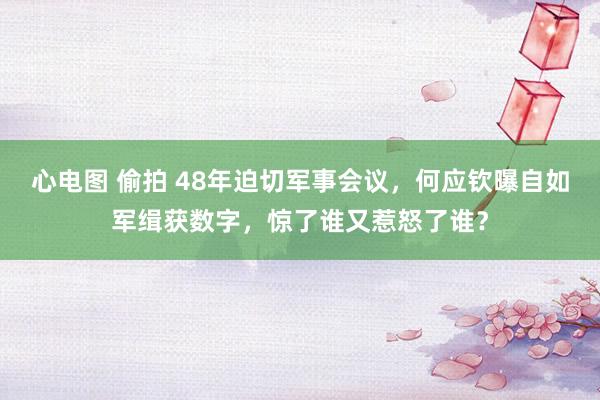 心电图 偷拍 48年迫切军事会议，何应钦曝自如军缉获数字，惊了谁又惹怒了谁？