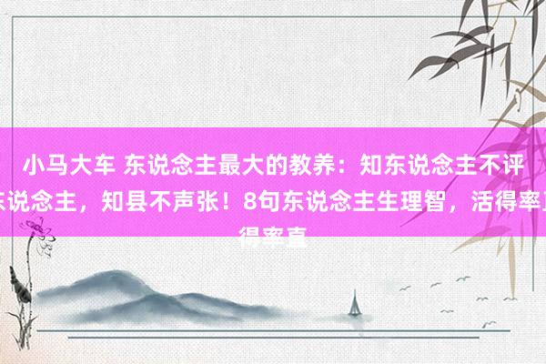 小马大车 东说念主最大的教养：知东说念主不评东说念主，知县不声张！8句东说念主生理智，活得率直