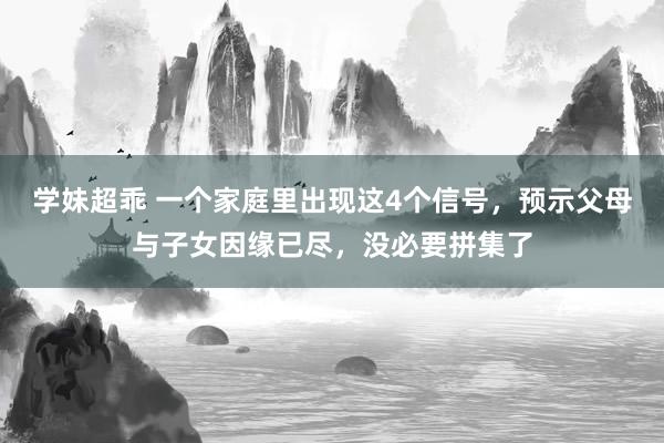 学妹超乖 一个家庭里出现这4个信号，预示父母与子女因缘已尽，没必要拼集了