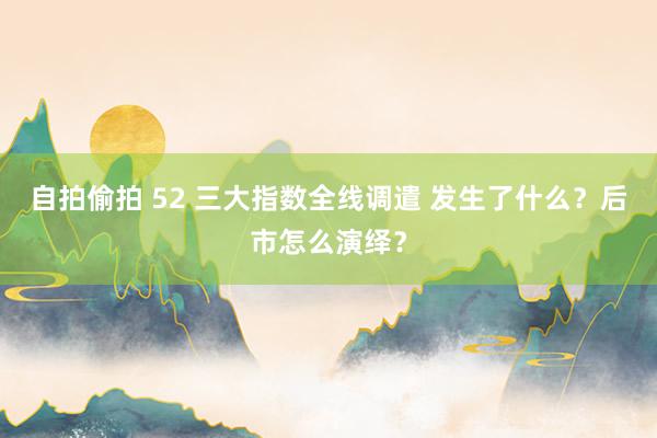 自拍偷拍 52 三大指数全线调遣 发生了什么？后市怎么演绎？