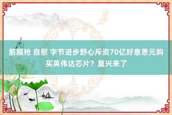 筋膜枪 自慰 字节进步野心斥资70亿好意思元购买英伟达芯片？复兴来了