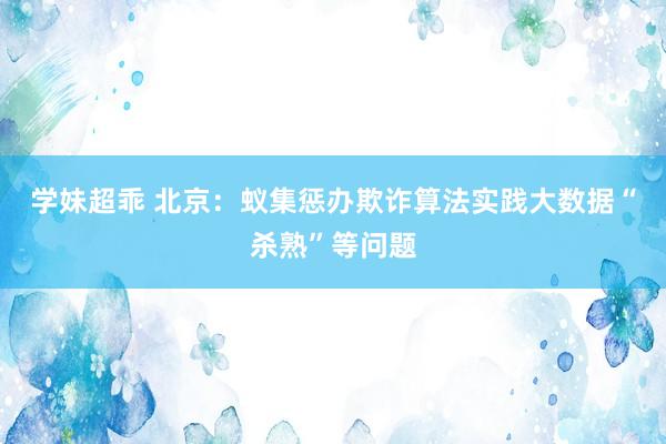 学妹超乖 北京：蚁集惩办欺诈算法实践大数据“杀熟”等问题