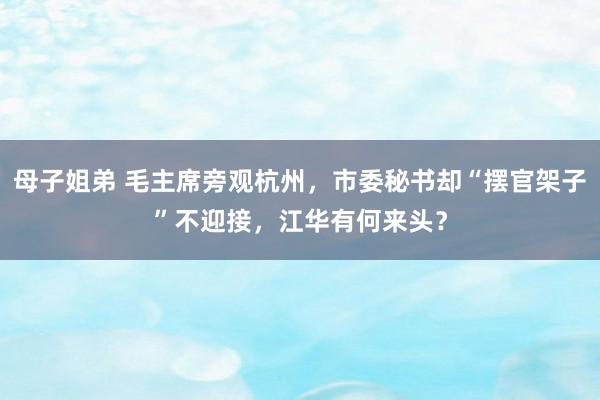 母子姐弟 毛主席旁观杭州，市委秘书却“摆官架子”不迎接，江华有何来头？