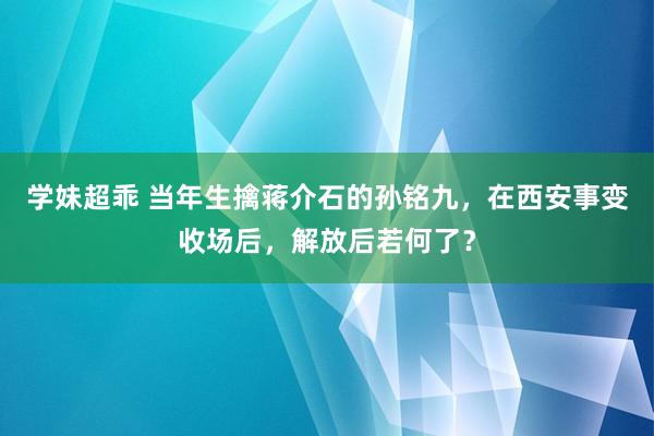 学妹超乖 当年生擒蒋介石的孙铭九，在西安事变收场后，解放后若何了？