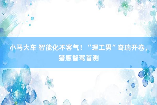 小马大车 智能化不客气！“理工男”奇瑞开卷，猎鹰智驾首测