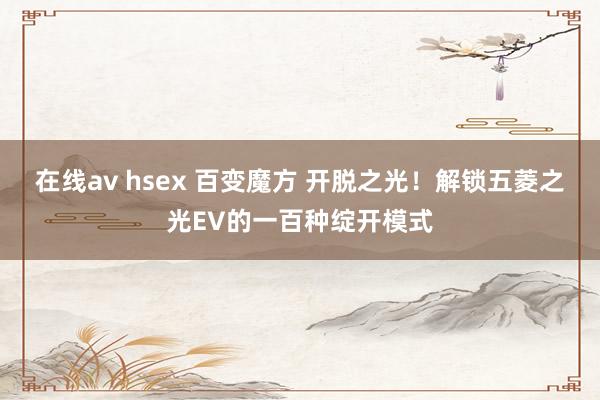 在线av hsex 百变魔方 开脱之光！解锁五菱之光EV的一百种绽开模式