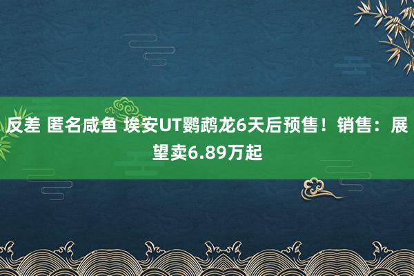 反差 匿名咸鱼 埃安UT鹦鹉龙6天后预售！销售：展望卖6.89万起