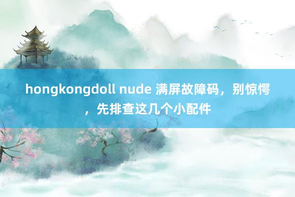 hongkongdoll nude 满屏故障码，别惊愕，先排查这几个小配件