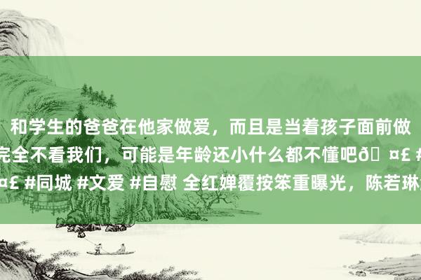 和学生的爸爸在他家做爱，而且是当着孩子面前做爱，太刺激了，孩子完全不看我们，可能是年龄还小什么都不懂吧🤣 #同城 #文爱 #自慰 全红婵覆按笨重曝光，陈若琳激勉她跃向更高巅峰