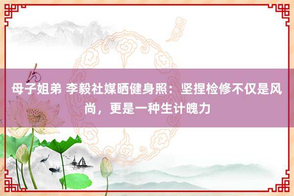 母子姐弟 李毅社媒晒健身照：坚捏检修不仅是风尚，更是一种生计魄力