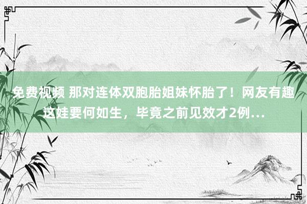 免费视频 那对连体双胞胎姐妹怀胎了！网友有趣这娃要何如生，毕竟之前见效才2例…