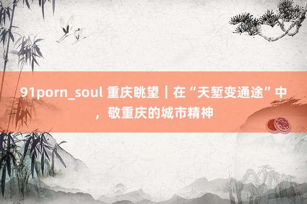 91porn_soul 重庆眺望｜在“天堑变通途”中，敬重庆的城市精神