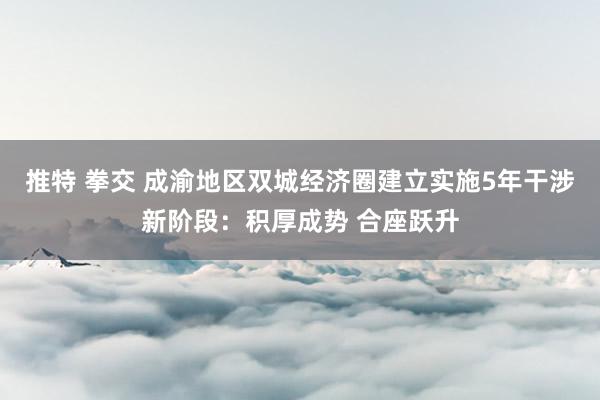 推特 拳交 成渝地区双城经济圈建立实施5年干涉新阶段：积厚成势 合座跃升