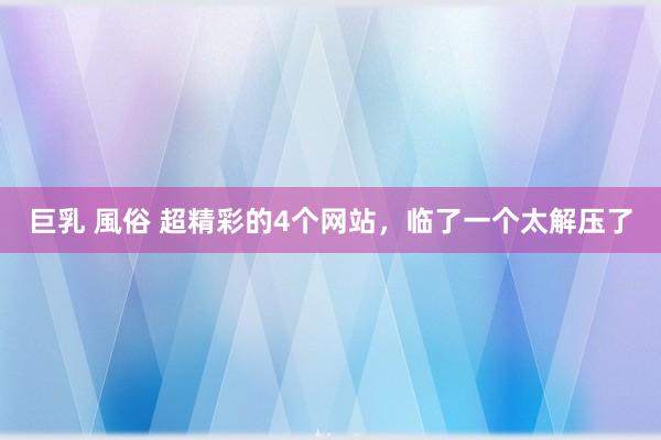 巨乳 風俗 超精彩的4个网站，临了一个太解压了