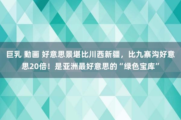 巨乳 動画 好意思景堪比川西新疆，比九寨沟好意思20倍！是亚洲最好意思的“绿色宝库”