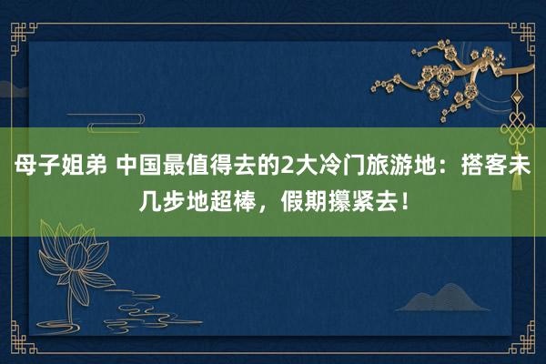 母子姐弟 中国最值得去的2大冷门旅游地：搭客未几步地超棒，假期攥紧去！