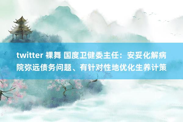 twitter 裸舞 国度卫健委主任：安妥化解病院弥远债务问题、有针对性地优化生养计策