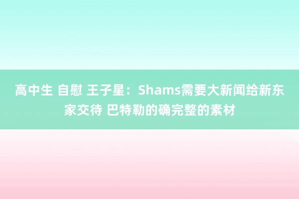 高中生 自慰 王子星：Shams需要大新闻给新东家交待 巴特勒的确完整的素材