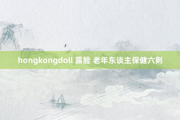 hongkongdoll 露脸 老年东谈主保健六则