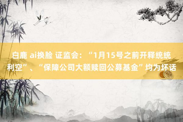 白鹿 ai换脸 证监会：“1月15号之前开释统统利空”、“保障公司大额赎回公募基金”均为坏话