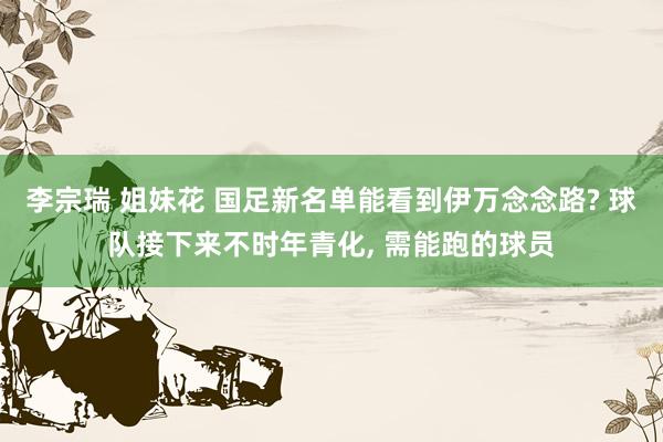 李宗瑞 姐妹花 国足新名单能看到伊万念念路? 球队接下来不时年青化， 需能跑的球员