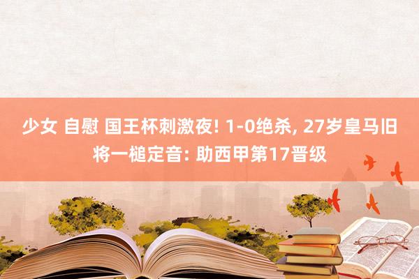 少女 自慰 国王杯刺激夜! 1-0绝杀， 27岁皇马旧将一槌定音: 助西甲第17晋级