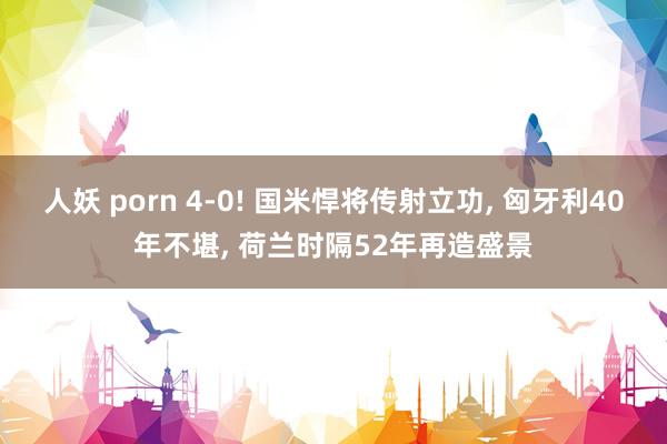 人妖 porn 4-0! 国米悍将传射立功, 匈牙利40年不堪, 荷兰时隔52年再造盛景