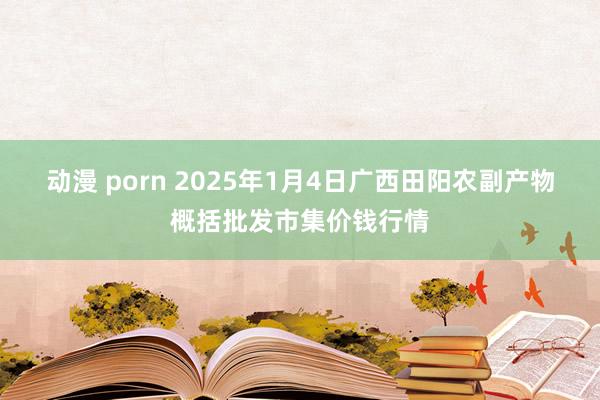 动漫 porn 2025年1月4日广西田阳农副产物概括批发市集价钱行情