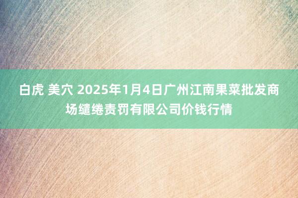 白虎 美穴 2025年1月4日广州江南果菜批发商场缱绻责罚有限公司价钱行情