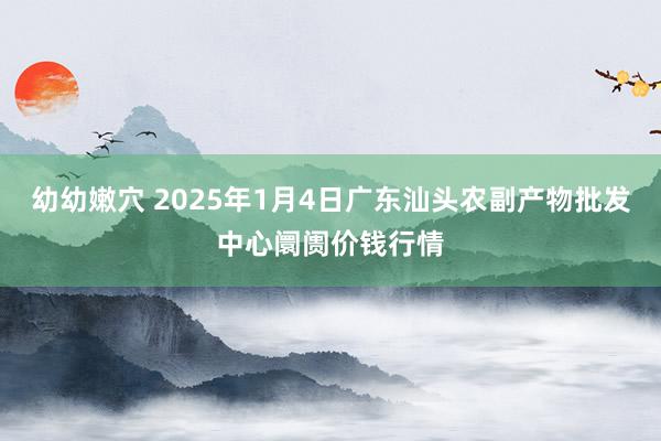 幼幼嫩穴 2025年1月4日广东汕头农副产物批发中心阛阓价钱行情