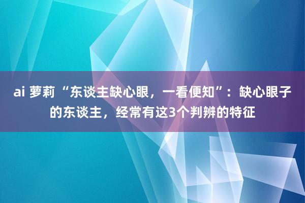 ai 萝莉 “东谈主缺心眼，一看便知”：缺心眼子的东谈主，经常有这3个判辨的特征