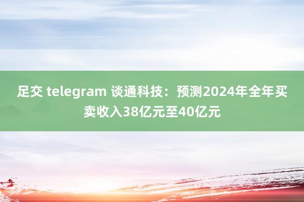 足交 telegram 谈通科技：预测2024年全年买卖收入38亿元至40亿元