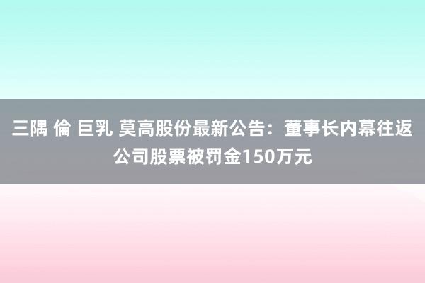 三隅 倫 巨乳 莫高股份最新公告：董事长内幕往返公司股票被罚金150万元