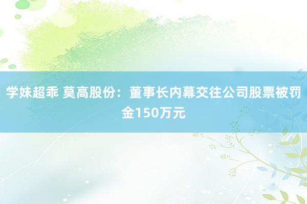 学妹超乖 莫高股份：董事长内幕交往公司股票被罚金150万元