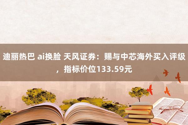 迪丽热巴 ai换脸 天风证券：赐与中芯海外买入评级，指标价位133.59元