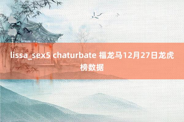 lissa_sex5 chaturbate 福龙马12月27日龙虎榜数据