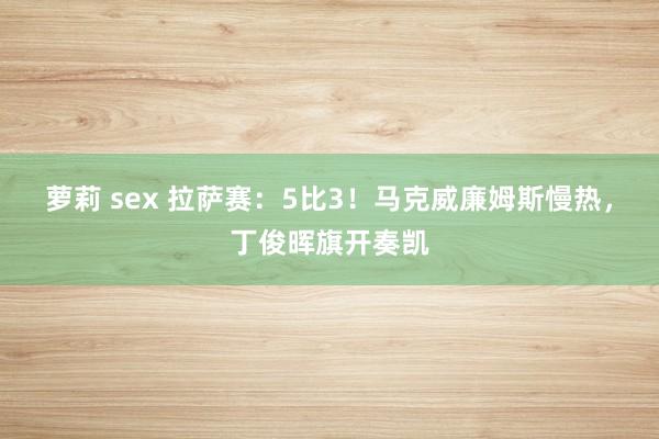 萝莉 sex 拉萨赛：5比3！马克威廉姆斯慢热，丁俊晖旗开奏凯