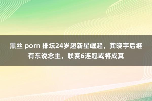 黑丝 porn 排坛24岁超新星崛起，龚晓宇后继有东说念主，联赛6连冠或将成真