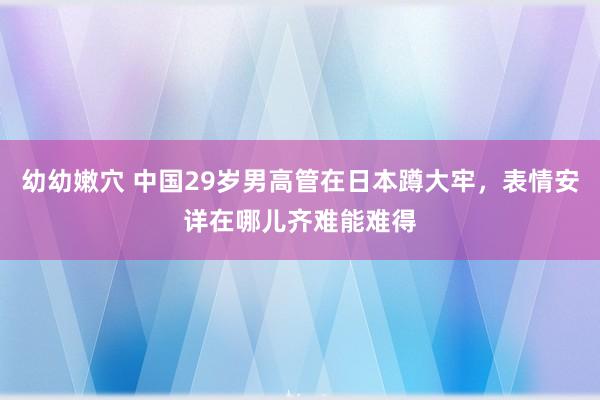 幼幼嫩穴 中国29岁男高管在日本蹲大牢，表情安详在哪儿齐难能难得