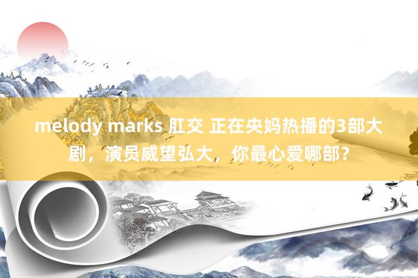 melody marks 肛交 正在央妈热播的3部大剧，演员威望弘大，你最心爱哪部？