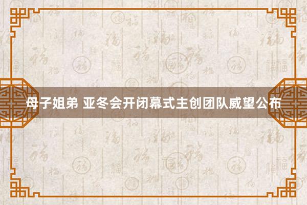 母子姐弟 亚冬会开闭幕式主创团队威望公布