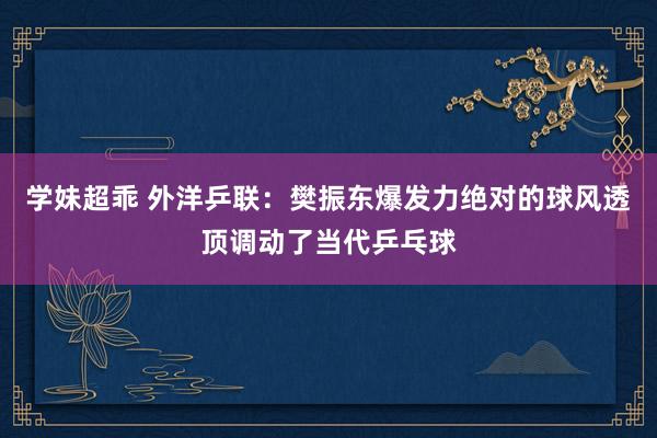 学妹超乖 外洋乒联：樊振东爆发力绝对的球风透顶调动了当代乒乓球