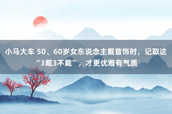 小马大车 50、60岁女东说念主戴首饰时，记取这“3戴3不戴”，才更优雅有气质