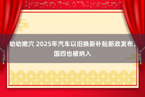 幼幼嫩穴 2025年汽车以旧换新补贴新政发布，国四也被纳入