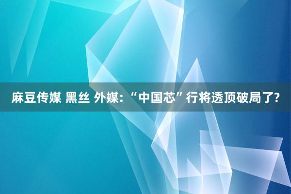 麻豆传媒 黑丝 外媒: “中国芯”行将透顶破局了?