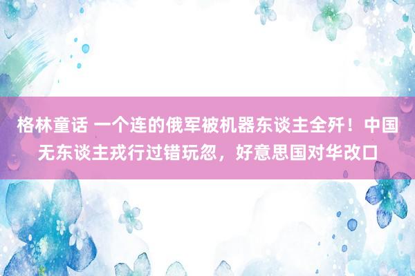 格林童话 一个连的俄军被机器东谈主全歼！中国无东谈主戎行过错玩忽，好意思国对华改口