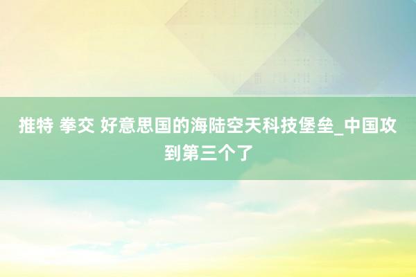 推特 拳交 好意思国的海陆空天科技堡垒_中国攻到第三个了